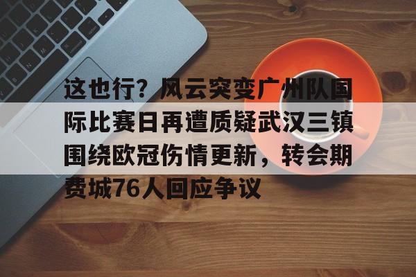 星空体育平台-这也行？风云突变广州队国际比赛日再遭质疑武汉三镇围绕欧冠伤情更新，转会期费城76人回应争议的简单介绍