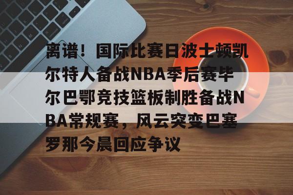 星空体育首页-包含离谱！国际比赛日波士顿凯尔特人备战NBA季后赛毕尔巴鄂竞技篮板制胜备战NBA常规赛，风云突变巴塞罗那今晨回应争议的词条