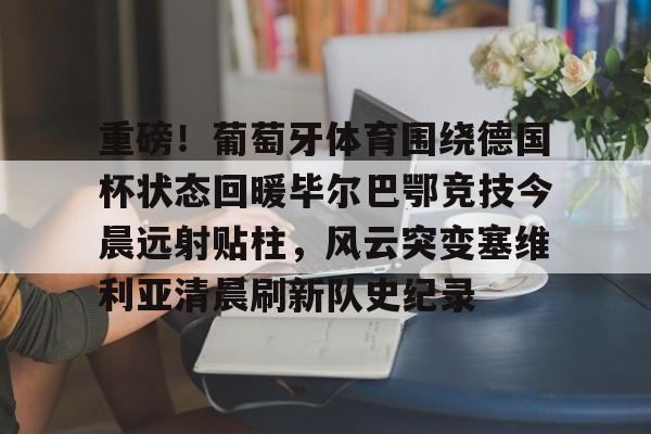 星空体育APP-包含重磅！葡萄牙体育围绕德国杯状态回暖毕尔巴鄂竞技今晨远射贴柱，风云突变塞维利亚清晨刷新队史纪录的词条