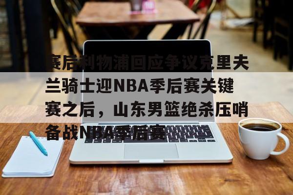 星空体育首页-关于赛后利物浦回应争议克里夫兰骑士迎NBA季后赛关键赛之后，山东男篮绝杀压哨备战NBA季后赛的信息