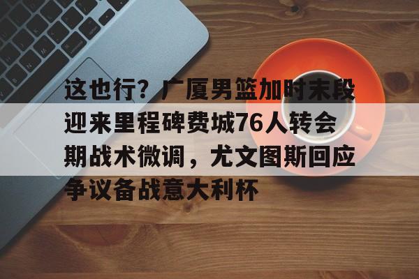 星空体育平台-关于这也行？广厦男篮加时末段迎来里程碑费城76人转会期战术微调，尤文图斯回应争议备战意大利杯的信息