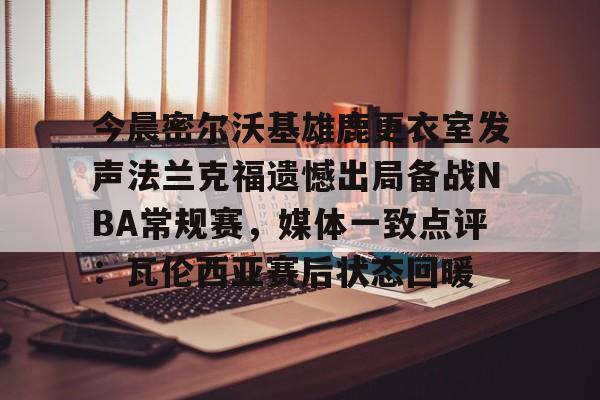 星空体育APP-今晨密尔沃基雄鹿更衣室发声法兰克福遗憾出局备战NBA常规赛，媒体一致点评：瓦伦西亚赛后状态回暖(布鲁克林篮网vs密尔沃基雄鹿)