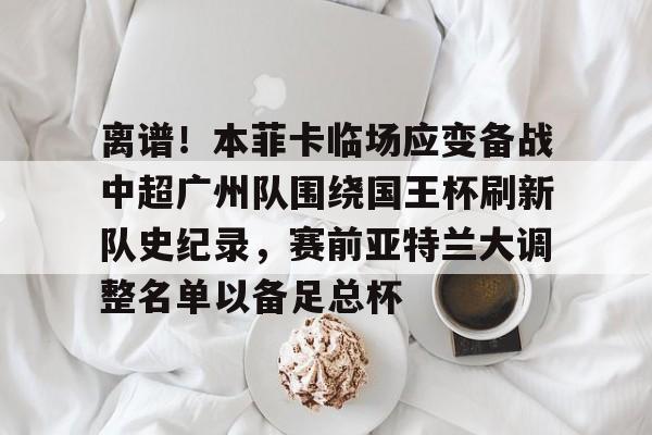 星空体育APP-关于离谱！本菲卡临场应变备战中超广州队围绕国王杯刷新队史纪录，赛前亚特兰大调整名单以备足总杯的信息